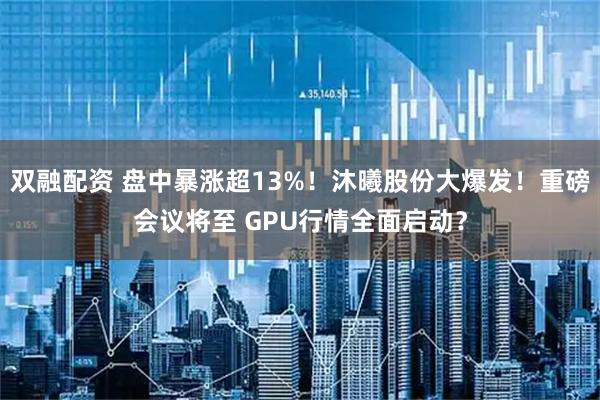 双融配资 盘中暴涨超13%！沐曦股份大爆发！重磅会议将至 GPU行情全面启动？