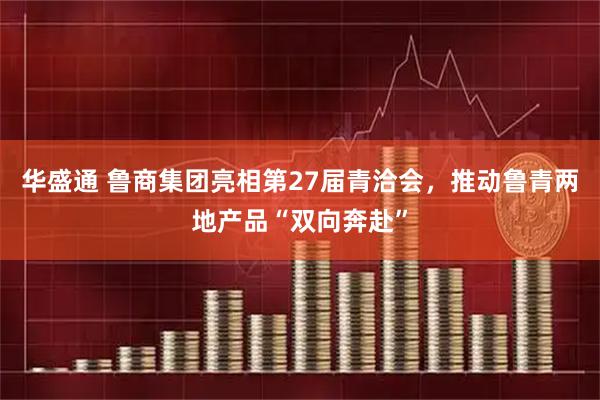 华盛通 鲁商集团亮相第27届青洽会，推动鲁青两地产品“双向奔赴”