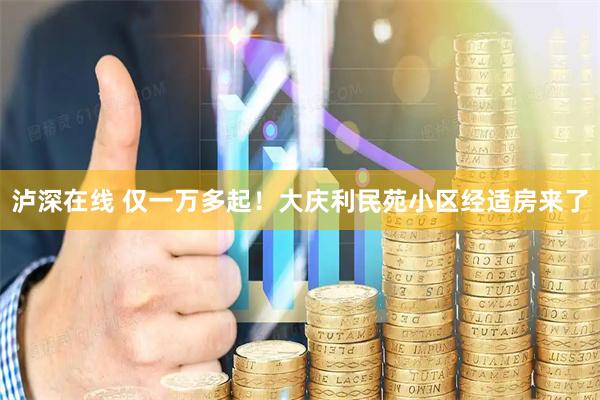 泸深在线 仅一万多起！大庆利民苑小区经适房来了
