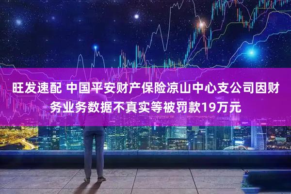 旺发速配 中国平安财产保险凉山中心支公司因财务业务数据不真实等被罚款19万元