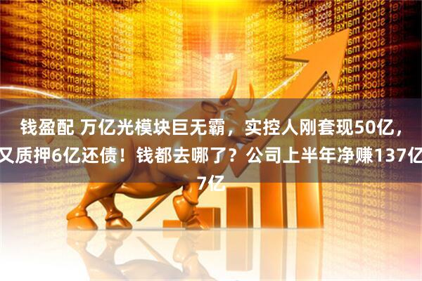 钱盈配 万亿光模块巨无霸，实控人刚套现50亿，又质押6亿还债！钱都去哪了？公司上半年净赚137亿